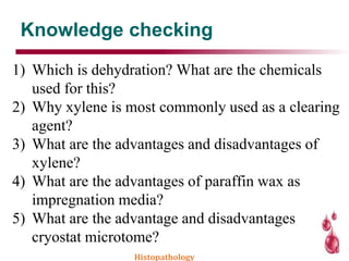 Knowledge checking
Histopathology
1) Which is dehydration? What are the chemicals
used for this?
2) Why xylene is most commonly used as a clearing
agent?
3) What are the advantages and disadvantages of
xylene?
4) What are the advantages of paraffin wax as
impregnation media?
5) What are the advantage and disadvantages
cryostat microtome?
 