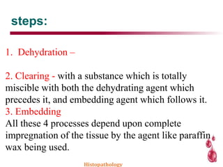 steps:
1. Dehydration –
2. Clearing - with a substance which is totally
miscible with both the dehydrating agent which
precedes it, and embedding agent which follows it.
3. Embedding
All these 4 processes depend upon complete
impregnation of the tissue by the agent like paraffin
wax being used.
Histopathology
 