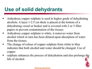 Use of solid dehydrants
 Anhydrous copper sulphate is used in higher grade of dehydrating
alcohols. A layer 1-2.5 cm thick is placed at the bottom of a
dehydrating vessel or beaker and is covered with 2 or 3 filter
papers to prevent contamination of the tissues.
 Anhydrous copper sulphate is white, it removes water from
alcohol which in turn has been diluted upon absorption of water
from the tissues.
 The change of colour of copper sulphate from white to blue
indicates that both alcohol and water should be changed. Use of
copper
 sulphate enhances the process of dehydration and also prolongs the
life of alcohol.
Histopathology
 
