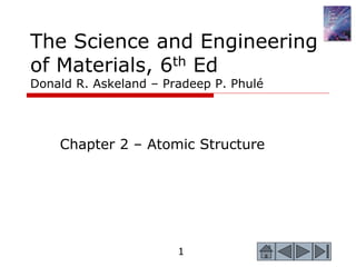 1
1
The Science and Engineering
of Materials, 6th Ed
Donald R. Askeland – Pradeep P. Phulé
Chapter 2 – Atomic Structure
 