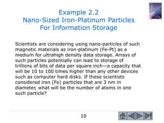 10 10
Scientists are considering using nano-particles of such
magnetic materials as iron-platinum (Fe-Pt) as a
medium for ultrahigh density data storage. Arrays of
such particles potentially can lead to storage of
trillions of bits of data per square inch—a capacity that
will be 10 to 100 times higher than any other devices
such as computer hard disks. If these scientists
considered iron (Fe) particles that are 3 nm in
diameter, what will be the number of atoms in one
such particle?
Example 2.2
Nano-Sized Iron-Platinum Particles
For Information Storage
 