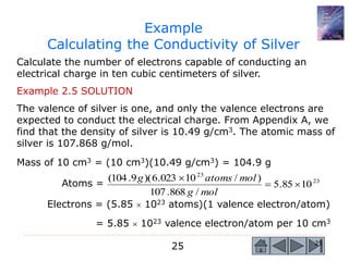 25 25
Example
Calculating the Conductivity of Silver
Calculate the number of electrons capable of conducting an
electrical charge in ten cubic centimeters of silver.
Example 2.5 SOLUTION
The valence of silver is one, and only the valence electrons are
expected to conduct the electrical charge. From Appendix A, we
find that the density of silver is 10.49 g/cm3. The atomic mass of
silver is 107.868 g/mol.
Mass of 10 cm3 = (10 cm3)(10.49 g/cm3) = 104.9 g
Atoms =
Electrons = (5.85  1023 atoms)(1 valence electron/atom)
= 5.85  1023 valence electron/atom per 10 cm3
23
23
1085.5
/868.107
)/10023.6)(9.104(


molg
molatomsg
 