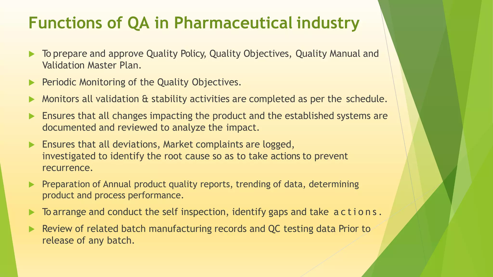 Functions of QA in Pharmaceutical industry
 To prepare and approve Quality Policy, Quality Objectives, Quality Manual and
Validation Master Plan.
 Periodic Monitoring of the Quality Objectives.
 Monitors all validation & stability activities are completed as per the schedule.
 Ensures that all changes impacting the product and the established systems are
documented and reviewed to analyze the impact.
 Ensures that all deviations, Market complaints are logged,
investigated to identify the root cause so as to take actions to prevent
recurrence.
 Preparation of Annual product quality reports, trending of data, determining
product and process performance.
 To arrange and conduct the self inspection, identify gaps and take a c t i o n s .
 Review of related batch manufacturing records and QC testing data Prior to
release of any batch.
 