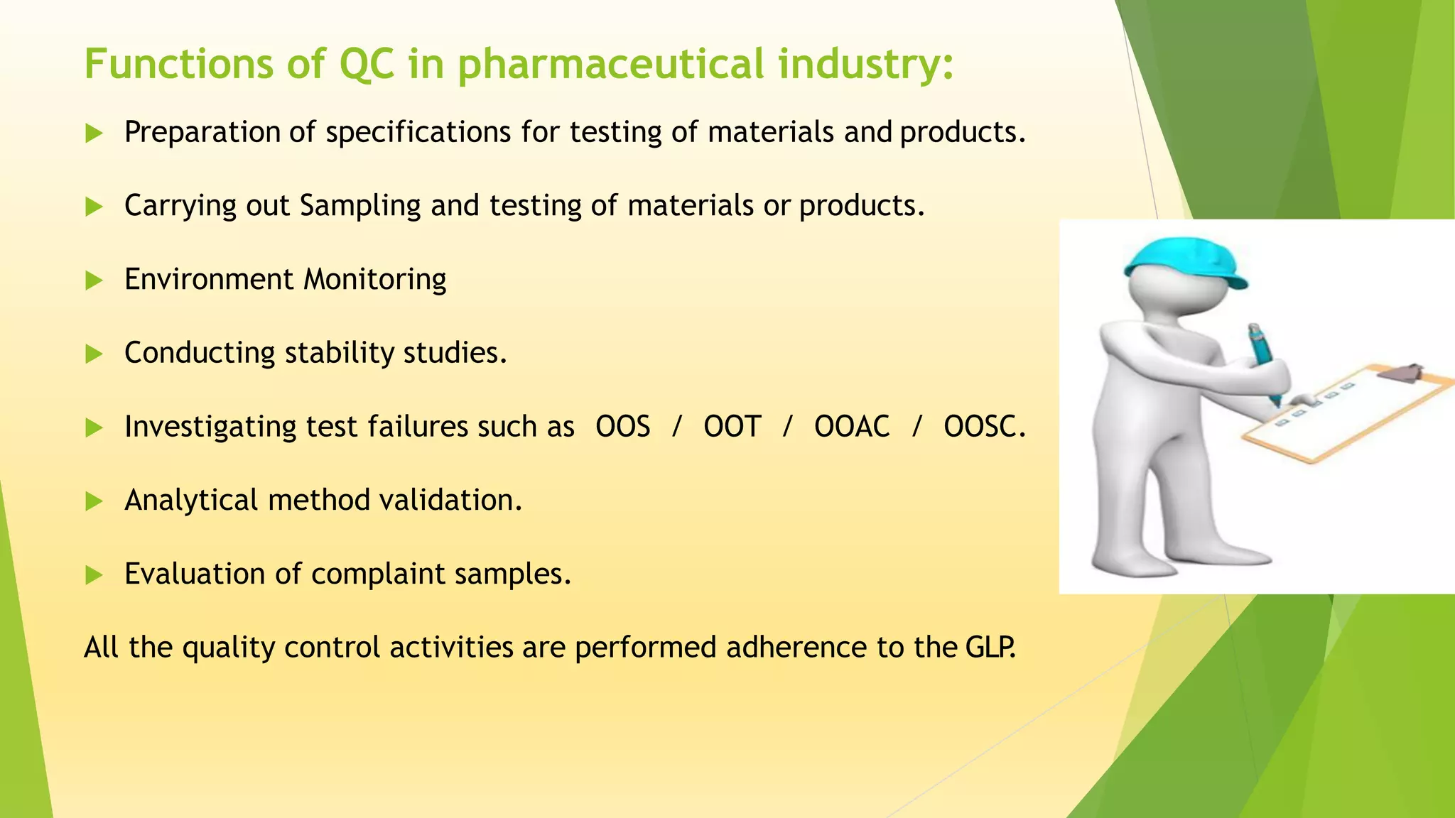  Preparation of specifications for testing of materials and products.
 Carrying out Sampling and testing of materials or products.
 Environment Monitoring
 Conducting stability studies.
 Investigating test failures such as OOS / OOT / OOAC / OOSC.
 Analytical method validation.
 Evaluation of complaint samples.
All the quality control activities are performed adherence to the GLP.
Functions of QC in pharmaceutical industry:
 