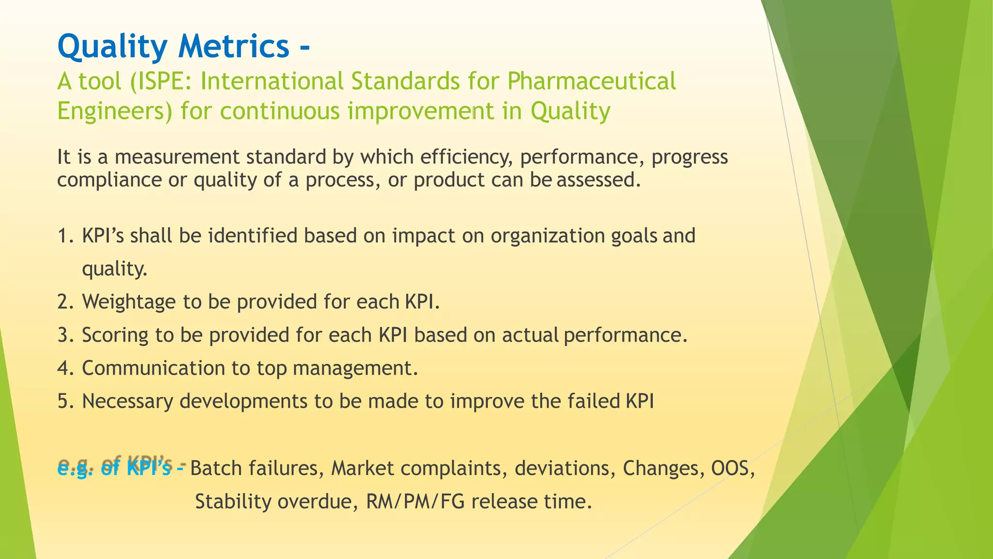 Quality Metrics -
A tool (ISPE: International Standards for Pharmaceutical
Engineers) for continuous improvement in Quality
It is a measurement standard by which efficiency, performance, progress
compliance or quality of a process, or product can be assessed.
1. KPI’s shall be identified based on impact on organization goals and
quality.
2. Weightage to be provided for each KPI.
3. Scoring to be provided for each KPI based on actual performance.
4. Communication to top management.
5. Necessary developments to be made to improve the failed KPI
e.g. of KPI’s - Batch failures, Market complaints, deviations, Changes, OOS,
Stability overdue, RM/PM/FG release time.
 