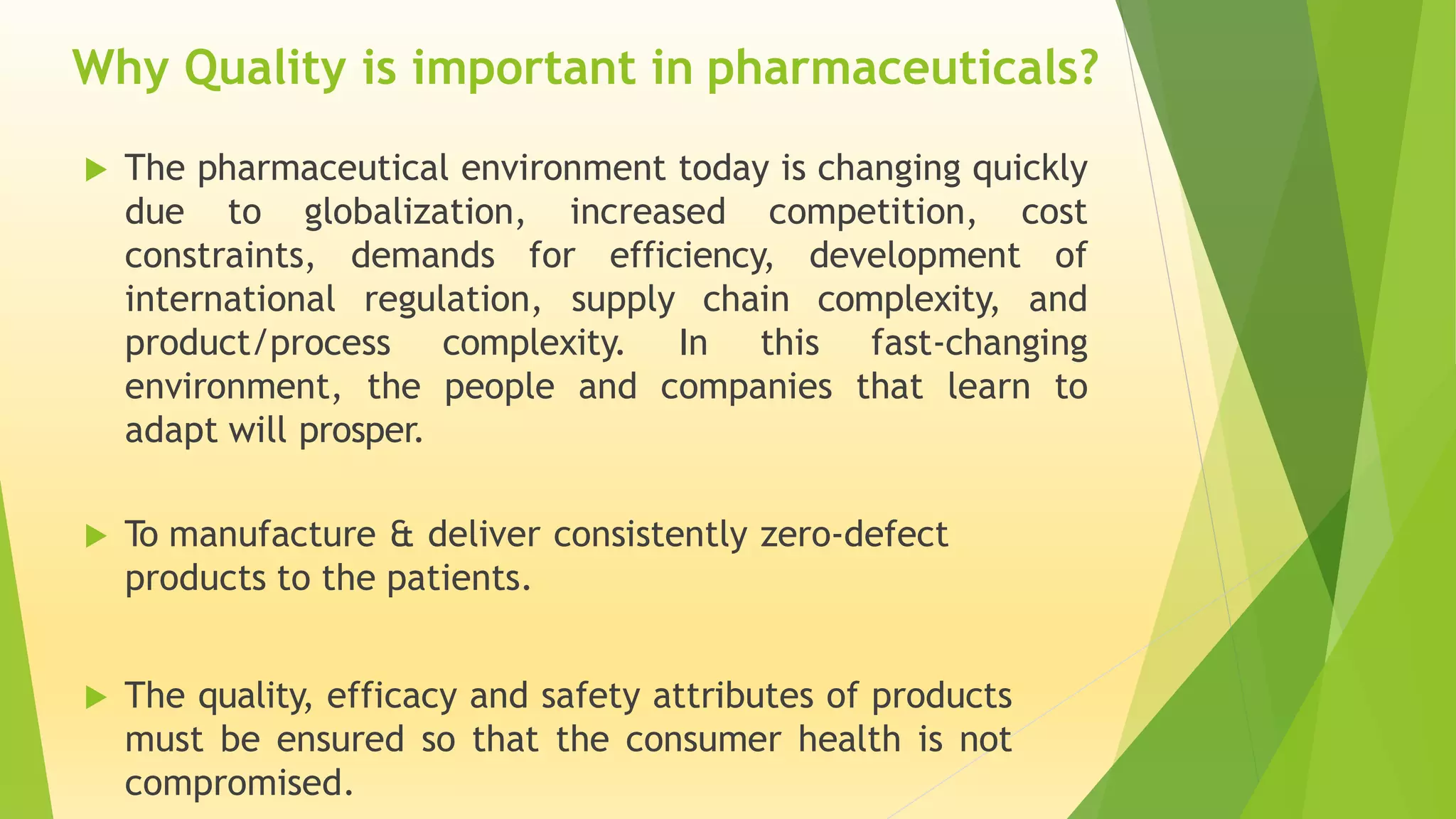  The pharmaceutical environment today is changing quickly
due to globalization, increased competition, cost
constraints, demands for efficiency, development of
international regulation, supply chain complexity, and
product/process complexity. In this fast-changing
environment, the people and companies that learn to
adapt will prosper.
 To manufacture & deliver consistently zero-defect
products to the patients.
 The quality, efficacy and safety attributes of products
must be ensured so that the consumer health is not
compromised.
Why Quality is important in pharmaceuticals?
 