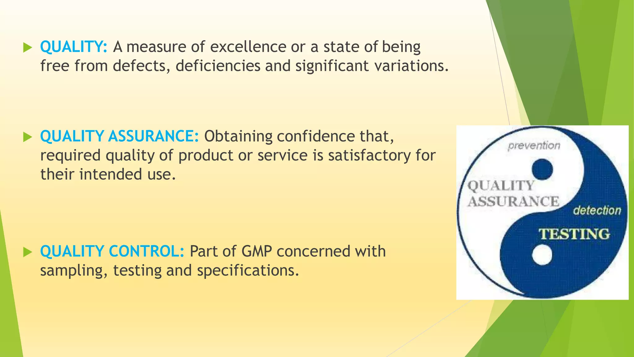  QUALITY: A measure of excellence or a state of being
free from defects, deficiencies and significant variations.
 QUALITY ASSURANCE: Obtaining confidence that,
required quality of product or service is satisfactory for
their intended use.
 QUALITY CONTROL: Part of GMP concerned with
sampling, testing and specifications.
 