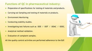  Preparation of specifications for testing of materials and products.
 Carrying out Sampling and testing of materials or products.
 Environment Monitoring
 Conducting stability studies.
 Investigating test failures such as OOS / OOT / OOAC / OOSC.
 Analytical method validation.
 Evaluation of complaint samples.
All the quality control activities are performed adherence to the GLP.
Functions of QC in pharmaceutical industry:
 