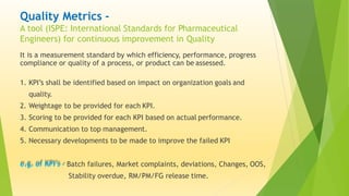 Quality Metrics -
A tool (ISPE: International Standards for Pharmaceutical
Engineers) for continuous improvement in Quality
It is a measurement standard by which efficiency, performance, progress
compliance or quality of a process, or product can be assessed.
1. KPI’s shall be identified based on impact on organization goals and
quality.
2. Weightage to be provided for each KPI.
3. Scoring to be provided for each KPI based on actual performance.
4. Communication to top management.
5. Necessary developments to be made to improve the failed KPI
e.g. of KPI’s - Batch failures, Market complaints, deviations, Changes, OOS,
Stability overdue, RM/PM/FG release time.
 