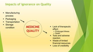 Impacts of ignorance on Quality
MEDICINE
QUALITY
 Manufacturing
process
 Packaging
 Transportation
 Storage
condition  Lack of therapeutic
effect:
 Prolonged illness
 Death
 Toxic and adverse
reaction
 Waste of limited
financial resources
 Loss of credibility
 