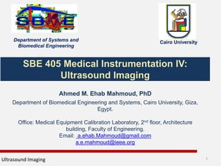 SBE 405 Medical Instrumentation IV:
Ultrasound Imaging
Ahmed M. Ehab Mahmoud, PhD
Department of Biomedical Engineering and Systems, Cairo University, Giza,
Egypt.
Office: Medical Equipment Calibration Laboratory, 2nd floor, Architecture
building, Faculty of Engineering.
Email: a.ehab.Mahmoud@gmail.com
a.e.mahmoud@ieee.org
Ultrasound Imaging 1
Department of Systems and
Biomedical Engineering
Cairo University
 