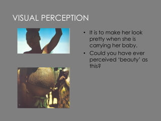 • It is to make her look
pretty when she is
carrying her baby.
• Could you have ever
perceived ‘beauty’ as
this?
VISUAL PERCEPTION
 