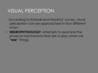 According to Kimball and Hawkins’ survey, visual
perception can be approached in four different
ways:
• NEUROPHYSIOLOGY: Attempts to examine the
physical mechanisms that are in play when we
“see” things.
VISUAL PERCEPTION
 