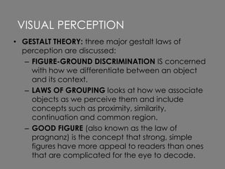 • GESTALT THEORY: three major gestalt laws of
perception are discussed:
– FIGURE-GROUND DISCRIMINATION IS concerned
with how we differentiate between an object
and its context.
– LAWS OF GROUPING looks at how we associate
objects as we perceive them and include
concepts such as proximity, similarity,
continuation and common region.
– GOOD FIGURE (also known as the law of
pragnanz) is the concept that strong, simple
figures have more appeal to readers than ones
that are complicated for the eye to decode.
VISUAL PERCEPTION
 