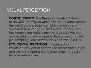 • CONSTRUCTIVISM: The theory of constructivism has
to do with the ways in which we create ideas about
the world around us by combining a number of
representative images of that world. Important in
this theory is the realization that, because we are
always adding new images to that amalgamation
(i.e. sampling), our perception is constantly in flux.
• ECOLOGICAL PERCEPTION: In contract to
constructivism, direct perception asserts that viewer
and viewed object are one ecosystem instead of
two discrete entities.
VISUAL PERCEPTION
 
