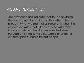 • The previous slides indicate that to see anything
there are a number of factors that effect the
process. What we see makes sense only when it is
associated with what is known, otherwise more
information is required to perceive that view.
Perception of the same view would change for
different places and different people.
VISUAL PERCEPTION
 