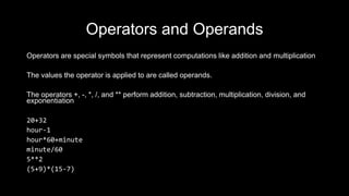 Operators and Operands
Operators are special symbols that represent computations like addition and multiplication
The values the operator is applied to are called operands.
The operators +, -, *, /, and ** perform addition, subtraction, multiplication, division, and
exponentiation
20+32
hour-1
hour*60+minute
minute/60
5**2
(5+9)*(15-7)
 