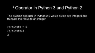 / Operator in Python 3 and Python 2
The division operator in Python 2.0 would divide two integers and
truncate the result to an integer
>>>minute = 5
>>>minute/2
2
 