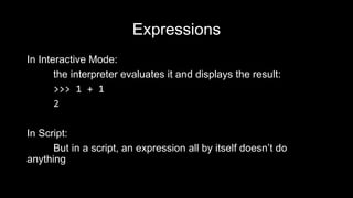 Expressions
In Interactive Mode:
the interpreter evaluates it and displays the result:
>>> 1 + 1
2
In Script:
But in a script, an expression all by itself doesn’t do
anything
 