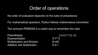 Order of operations
the order of evaluation depends on the rules of precedence
For mathematical operators, Python follows mathematical convention
The acronym PEMDAS is a useful way to remember the rules
Parentheses (1+1)**(5-2)
Exponentiation 3*1**3
Multiplication and Division 6+4/2
Addition and Subtraction 5-3-1
 