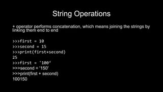 String Operations
+ operator performs concatenation, which means joining the strings by
linking them end to end
>>>first = 10
>>>second = 15
>>>print(first+second)
25
>>>first = '100‘
>>>second = '150'
>>>print(first + second)
100150
 