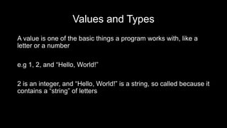 Values and Types
A value is one of the basic things a program works with, like a
letter or a number
e.g 1, 2, and “Hello, World!”
2 is an integer, and “Hello, World!” is a string, so called because it
contains a “string” of letters
 