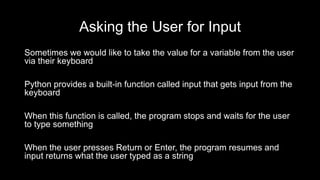 Asking the User for Input
Sometimes we would like to take the value for a variable from the user
via their keyboard
Python provides a built-in function called input that gets input from the
keyboard
When this function is called, the program stops and waits for the user
to type something
When the user presses Return or Enter, the program resumes and
input returns what the user typed as a string
 