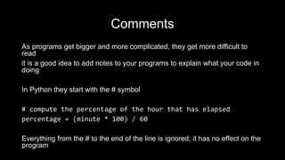 Comments
As programs get bigger and more complicated, they get more difficult to
read
it is a good idea to add notes to your programs to explain what your code in
doing
In Python they start with the # symbol
# compute the percentage of the hour that has elapsed
percentage = (minute * 100) / 60
Everything from the # to the end of the line is ignored; it has no effect on the
program
 