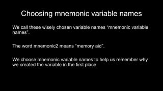 Choosing mnemonic variable names
We call these wisely chosen variable names “mnemonic variable
names”.
The word mnemonic2 means “memory aid”.
We choose mnemonic variable names to help us remember why
we created the variable in the first place
 