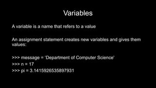 Variables
A variable is a name that refers to a value
An assignment statement creates new variables and gives them
values:
>>> message = ‘Department of Computer Science'
>>> n = 17
>>> pi = 3.1415926535897931
 