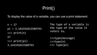 Print()
To display the value of a variable, you can use a print statement:
n = 17
pi = 3.141592653589793
>>> print(n)
17
>>> print(pi)
3.141592653589793
The type of a variable is
the type of the value it
refers to.
>>>type(message)
>>>type(n)
>>> type(pi)
 
