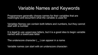 Variable Names and Keywords
Programmers generally choose names for their variables that are
meaningful and document what the variable is used for
Variables Names can contain both letters and numbers, but they cannot
start with a number
It is legal to use uppercase letters, but it is a good idea to begin variable
names with a lowercase letter
The underscore character ( _ ) can appear in a name
Variable names can start with an underscore character1
 