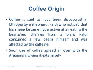 Coffee Origin
• Coffee is said to have been discovered in
Ethiopia by a shepherd, Kaldi who noticed that
his sheep became ...