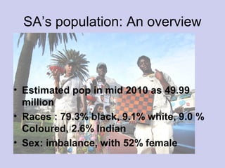 SA’s population: An overview
• Estimated pop in mid 2010 as 49.99
million
• Races : 79.3% black, 9.1% white, 9.0 %
Coloured, 2.6% Indian
• Sex: imbalance, with 52% female
 