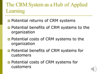 The CRM System as a Hub of Applied
Learning
 Potential returns of CRM systems
 Potential benefits of CRM systems to the
organization
 Potential costs of CRM systems to the
organization
 Potential benefits of CRM systems for
customers
 Potential costs of CRM systems for
customers
 