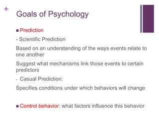 +
 Prediction
- Scientific Prediction
Based on an understanding of the ways events relate to
one another
Suggest what mechanisms link those events to certain
predictors
- Casual Prediction:
Specifies conditions under which behaviors will change
 Control behavior: what factors influence this behavior
Goals of Psychology
 