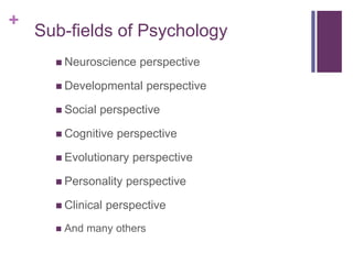+
 Neuroscience perspective
 Developmental perspective
 Social perspective
 Cognitive perspective
 Evolutionary perspective
 Personality perspective
 Clinical perspective
 And many others
Sub-fields of Psychology
 