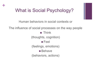 +
What is Social Psychology?
Human behaviors in social contexts or
The influence of social processes on the way people
 Think
(thoughts, cognition)
 Feel
(feelings, emotions)
 Behave
(behaviors, actions)
 