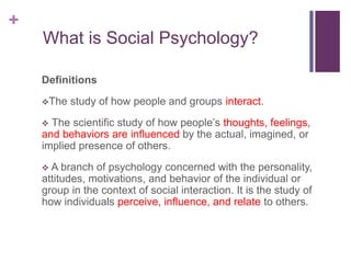 +
What is Social Psychology?
Definitions
The study of how people and groups interact.
 The scientific study of how people’s thoughts, feelings,
and behaviors are influenced by the actual, imagined, or
implied presence of others.
 A branch of psychology concerned with the personality,
attitudes, motivations, and behavior of the individual or
group in the context of social interaction. It is the study of
how individuals perceive, influence, and relate to others.
 