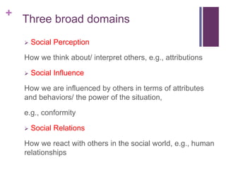+
Three broad domains
 Social Perception
How we think about/ interpret others, e.g., attributions
 Social Influence
How we are influenced by others in terms of attributes
and behaviors/ the power of the situation,
e.g., conformity
 Social Relations
How we react with others in the social world, e.g., human
relationships
 