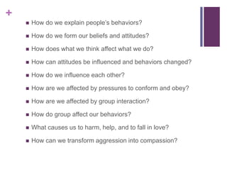 +
 How do we explain people’s behaviors?
 How do we form our beliefs and attitudes?
 How does what we think affect what we do?
 How can attitudes be influenced and behaviors changed?
 How do we influence each other?
 How are we affected by pressures to conform and obey?
 How are we affected by group interaction?
 How do group affect our behaviors?
 What causes us to harm, help, and to fall in love?
 How can we transform aggression into compassion?
 