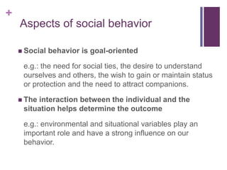 +
Aspects of social behavior
 Social behavior is goal-oriented
e.g.: the need for social ties, the desire to understand
ourselves and others, the wish to gain or maintain status
or protection and the need to attract companions.
 The interaction between the individual and the
situation helps determine the outcome
e.g.: environmental and situational variables play an
important role and have a strong influence on our
behavior.
 