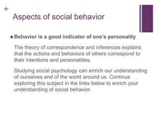 +
 Behavior is a good indicator of one’s personality
The theory of correspondence and inferences explains
that the actions and behaviors of others correspond to
their intentions and personalities.
Studying social psychology can enrich our understanding
of ourselves and of the world around us. Continue
exploring this subject in the links below to enrich your
understanding of social behavior.
Aspects of social behavior
 