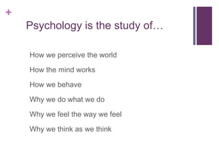 +
Psychology is the study of…
How we perceive the world
How the mind works
How we behave
Why we do what we do
Why we feel the way we feel
Why we think as we think
 
