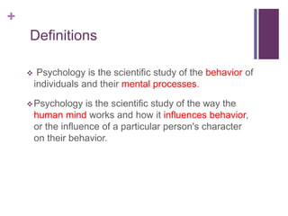 +
Definitions
 Psychology is the scientific study of the behavior of
individuals and their mental processes.
Psychology is the scientific study of the way the
human mind works and how it influences behavior,
or the influence of a particular person's character
on their behavior.
 