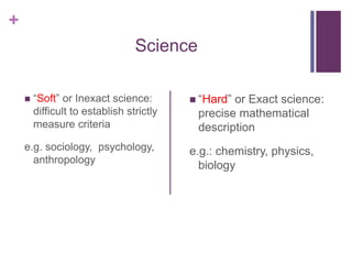 +
Science
 “Soft” or Inexact science:
difficult to establish strictly
measure criteria
e.g. sociology, psychology,
anthropology
 “Hard” or Exact science:
precise mathematical
description
e.g.: chemistry, physics,
biology
 