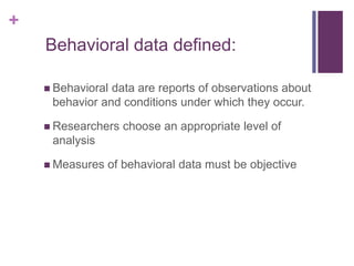 +
Behavioral data defined:
 Behavioral data are reports of observations about
behavior and conditions under which they occur.
 Researchers choose an appropriate level of
analysis
 Measures of behavioral data must be objective
 