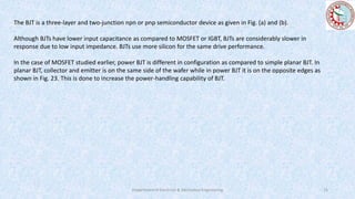 The BJT is a three-layer and two-junction npn or pnp semiconductor device as given in Fig. (a) and (b).
Although BJTs have lower input capacitance as compared to MOSFET or IGBT, BJTs are considerably slower in
response due to low input impedance. BJTs use more silicon for the same drive performance.
In the case of MOSFET studied earlier, power BJT is different in configuration as compared to simple planar BJT. In
planar BJT, collector and emitter is on the same side of the wafer while in power BJT it is on the opposite edges as
shown in Fig. 23. This is done to increase the power-handling capability of BJT.
Department of Electrical & Electronics Engineering 15
 
