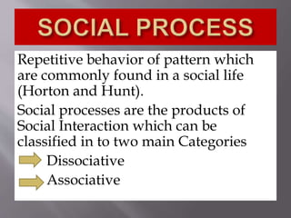 Repetitive behavior of pattern which
are commonly found in a social life
(Horton and Hunt).
Social processes are the products of
Social Interaction which can be
classified in to two main Categories
Dissociative
Associative
 