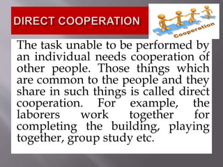 The task unable to be performed by
an individual needs cooperation of
other people. Those things which
are common to the people and they
share in such things is called direct
cooperation. For example, the
laborers work together for
completing the building, playing
together, group study etc.
 
